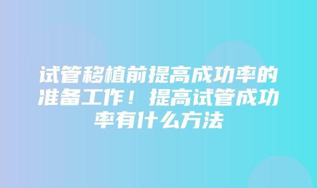 试管移植前提高成功率的准备工作！提高试管成功率有什么方法