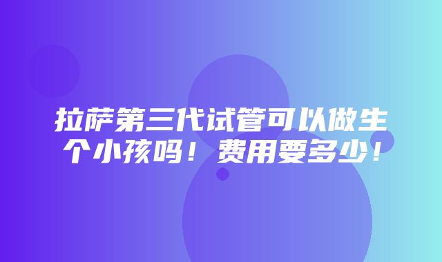 拉萨第三代试管可以做生个小孩吗！费用要多少！