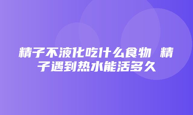 精子不液化吃什么食物 精子遇到热水能活多久