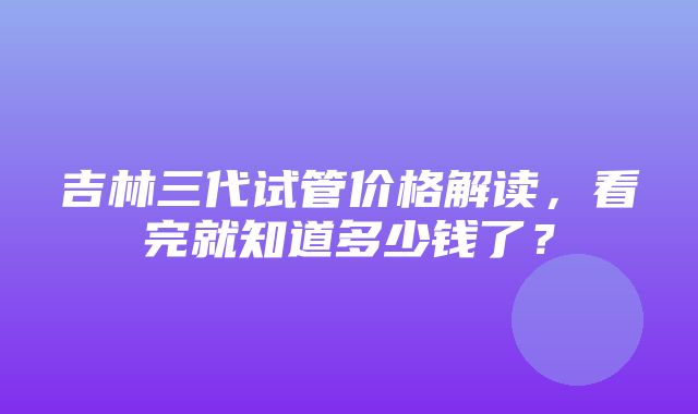 吉林三代试管价格解读，看完就知道多少钱了？