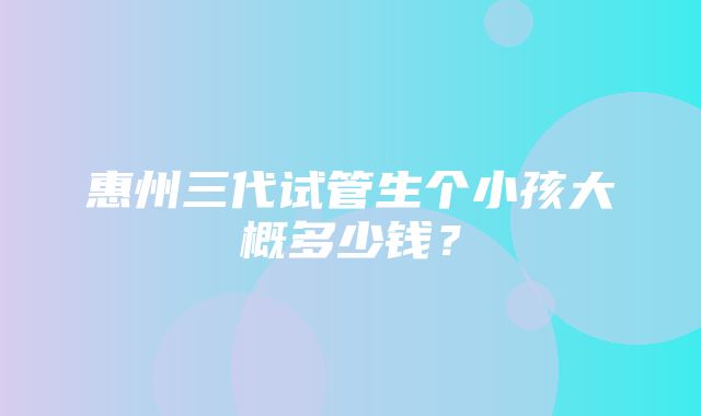 惠州三代试管生个小孩大概多少钱？