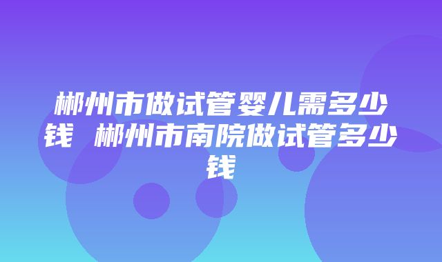 郴州市做试管婴儿需多少钱 郴州市南院做试管多少钱