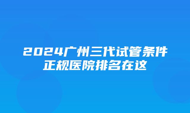 2024广州三代试管条件正规医院排名在这