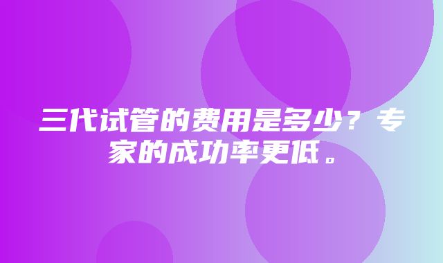 三代试管的费用是多少？专家的成功率更低。