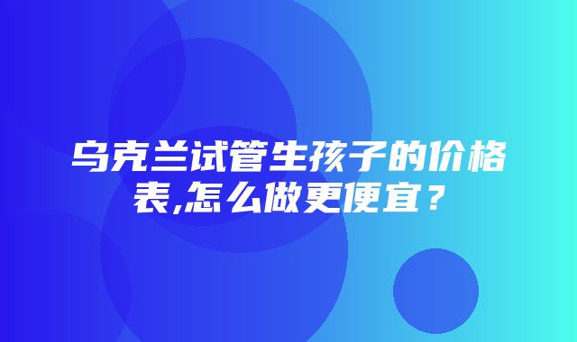 乌克兰试管生孩子的价格表,怎么做更便宜？