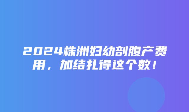 2024株洲妇幼剖腹产费用，加结扎得这个数！