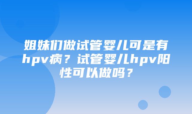 姐妹们做试管婴儿可是有hpv病？试管婴儿hpv阳性可以做吗？