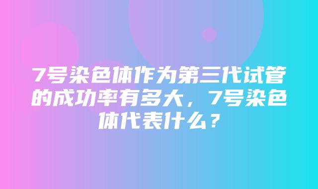 7号染色体作为第三代试管的成功率有多大，7号染色体代表什么？