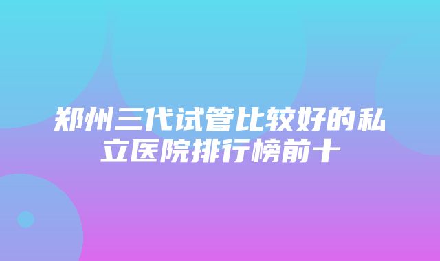 郑州三代试管比较好的私立医院排行榜前十