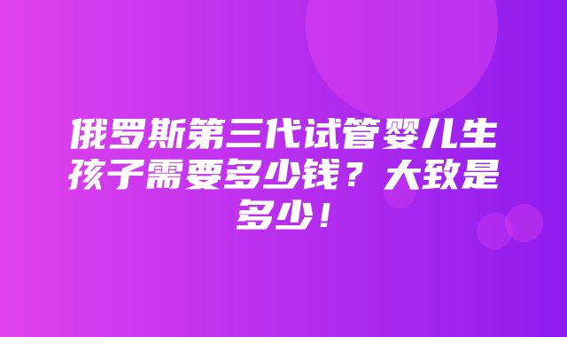 俄罗斯第三代试管婴儿生孩子需要多少钱？大致是多少！