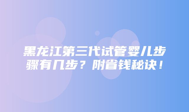 黑龙江第三代试管婴儿步骤有几步？附省钱秘诀！