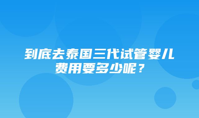 到底去泰国三代试管婴儿费用要多少呢？