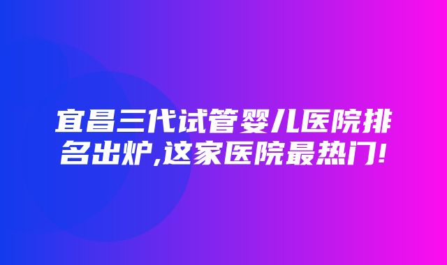 宜昌三代试管婴儿医院排名出炉,这家医院最热门!