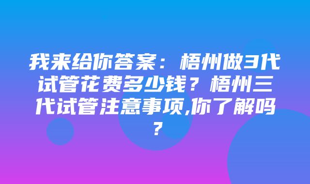 我来给你答案：梧州做3代试管花费多少钱？梧州三代试管注意事项,你了解吗？