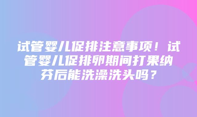 试管婴儿促排注意事项！试管婴儿促排卵期间打果纳芬后能洗澡洗头吗？