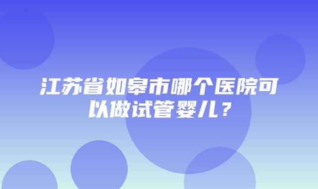 江苏省如皋市哪个医院可以做试管婴儿？