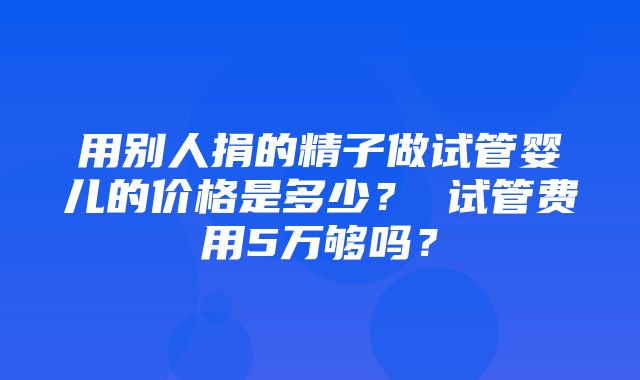 用别人捐的精子做试管婴儿的价格是多少？ 试管费用5万够吗？