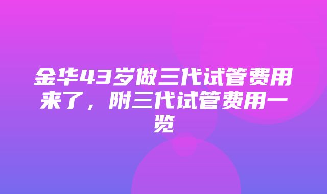 金华43岁做三代试管费用来了，附三代试管费用一览