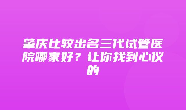 肇庆比较出名三代试管医院哪家好？让你找到心仪的