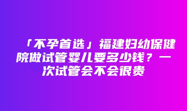 「不孕首选」福建妇幼保健院做试管婴儿要多少钱？一次试管会不会很贵