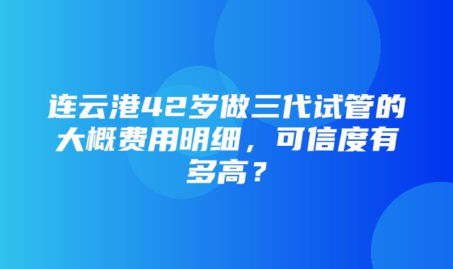 连云港42岁做三代试管的大概费用明细，可信度有多高？