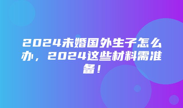 2024未婚国外生子怎么办，2024这些材料需准备！