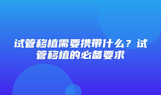 试管移植需要携带什么？试管移植的必备要求