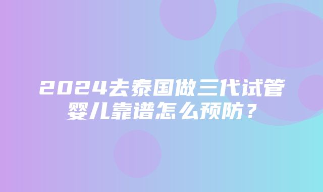 2024去泰国做三代试管婴儿靠谱怎么预防？