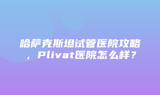 哈萨克斯坦试管医院攻略，Plivat医院怎么样？