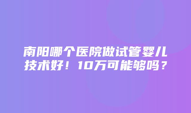 南阳哪个医院做试管婴儿技术好！10万可能够吗？