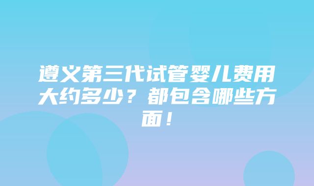 遵义第三代试管婴儿费用大约多少？都包含哪些方面！