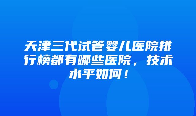 天津三代试管婴儿医院排行榜都有哪些医院，技术水平如何！