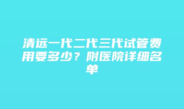 清远一代二代三代试管费用要多少？附医院详细名单