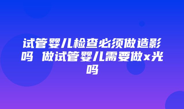 试管婴儿检查必须做造影吗 做试管婴儿需要做x光吗