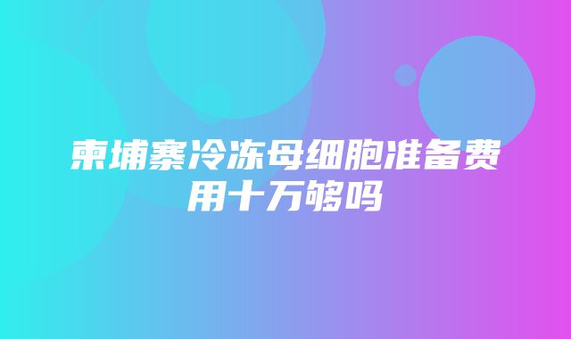 柬埔寨冷冻母细胞准备费用十万够吗