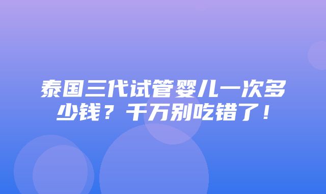 泰国三代试管婴儿一次多少钱？千万别吃错了！