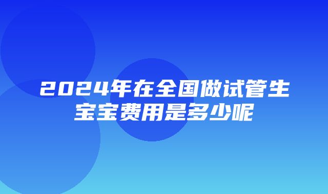 2024年在全国做试管生宝宝费用是多少呢