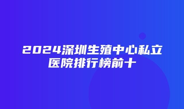 2024深圳生殖中心私立医院排行榜前十