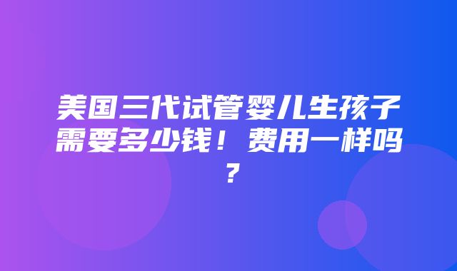 美国三代试管婴儿生孩子需要多少钱！费用一样吗？