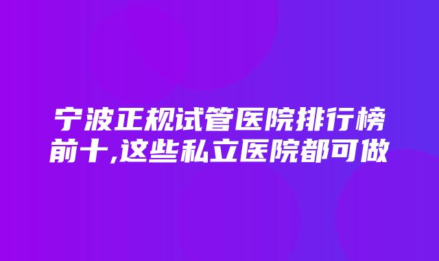 宁波正规试管医院排行榜前十,这些私立医院都可做