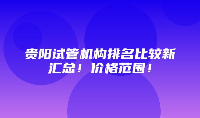 贵阳试管机构排名比较新汇总！价格范围！