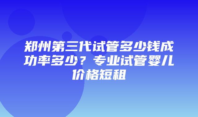 郑州第三代试管多少钱成功率多少？专业试管婴儿价格短租