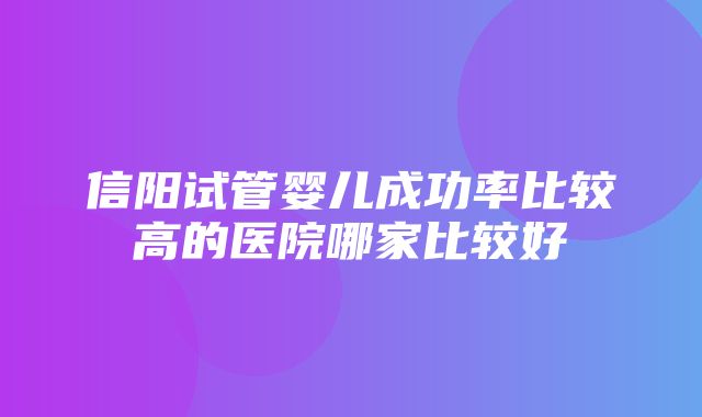 信阳试管婴儿成功率比较高的医院哪家比较好