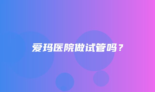 爱玛医院做试管吗？