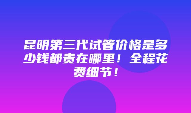 昆明第三代试管价格是多少钱都贵在哪里！全程花费细节！