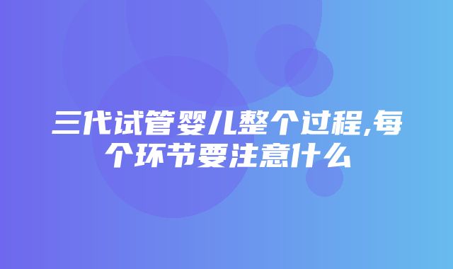 三代试管婴儿整个过程,每个环节要注意什么