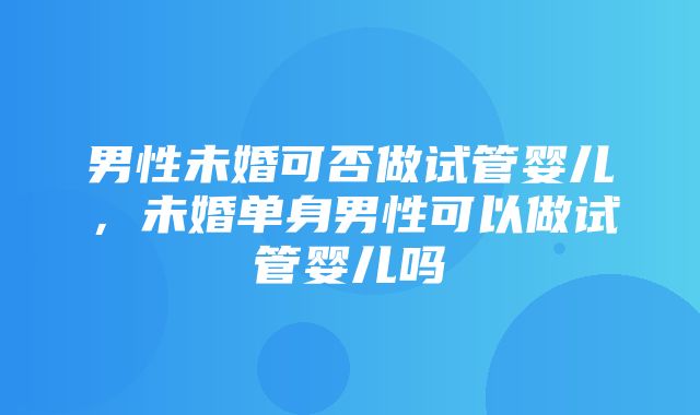 男性未婚可否做试管婴儿，未婚单身男性可以做试管婴儿吗