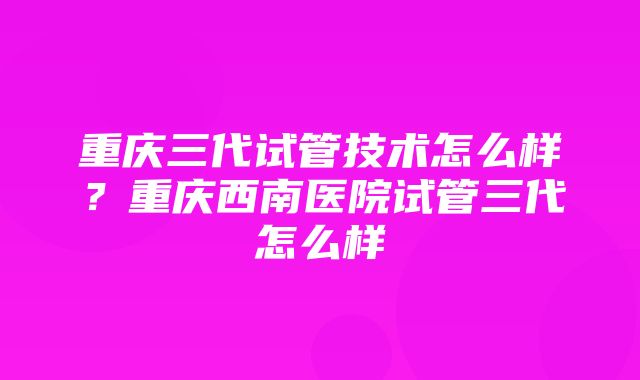 重庆三代试管技术怎么样？重庆西南医院试管三代怎么样