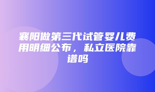 襄阳做第三代试管婴儿费用明细公布，私立医院靠谱吗