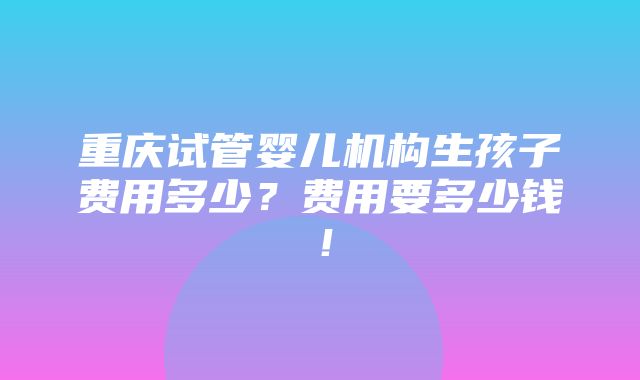 重庆试管婴儿机构生孩子费用多少？费用要多少钱！